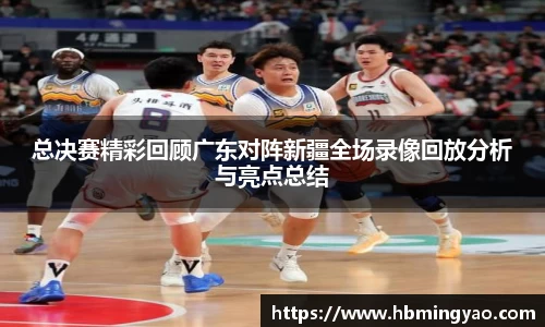 总决赛精彩回顾广东对阵新疆全场录像回放分析与亮点总结